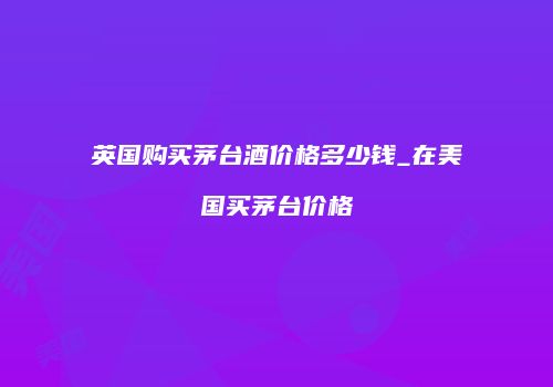 英国购买茅台酒价格多少钱_在美国买茅台价格