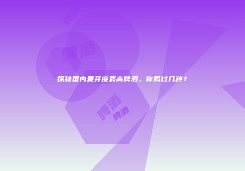 探秘国内麦芽度最高啤酒，你喝过几种？
