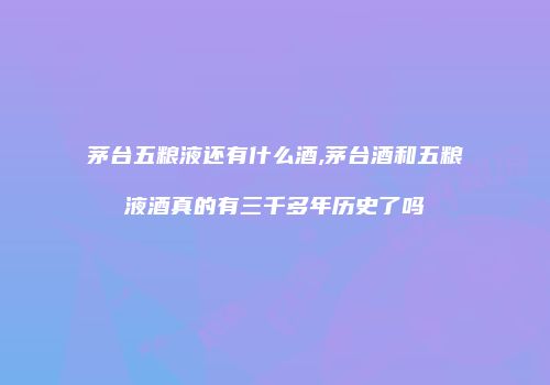 茅台五粮液还有什么酒,茅台酒和五粮液酒真的有三千多年历史了吗