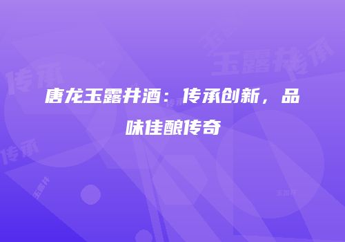 唐龙玉露井酒：传承创新，品味佳酿传奇