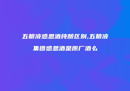 五粮液感恩酒纯酿区别,五粮液集团感恩酒是原厂酒么