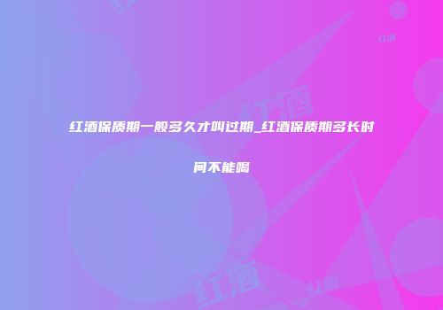 红酒保质期一般多久才叫过期_红酒保质期多长时间不能喝