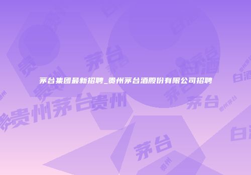 茅台集团最新招聘_贵州茅台酒股份有限公司招聘