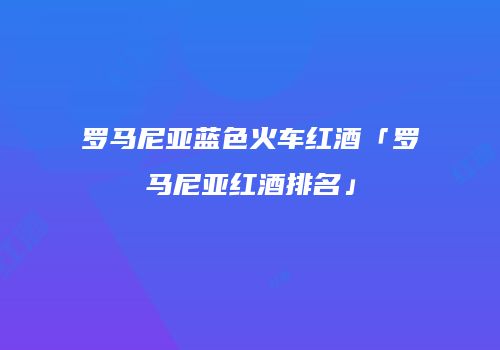罗马尼亚蓝色火车红酒「罗马尼亚红酒排名」