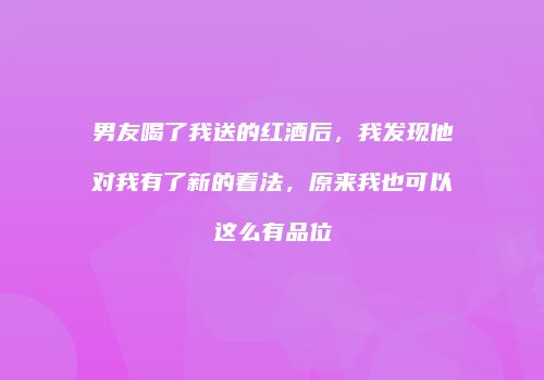 男友喝了我送的红酒后，我发现他对我有了新的看法，原来我也可以这么有品位