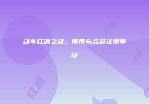 动车红酒之旅：携带与品鉴注意事项