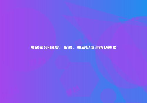 揭秘茅台43度：价格、收藏价值与市场表现