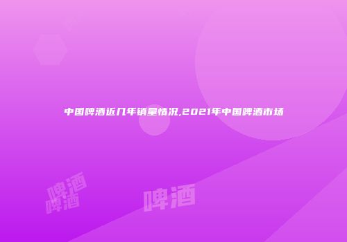 中国啤酒近几年销量情况,2021年中国啤酒市场