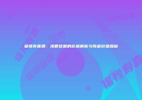 福禄寿喜酒：浓香佳酿的价格解析与收藏价值探秘