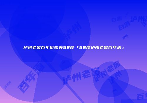 泸州老窖百年价格表52度「52度泸州老窖百年酒」
