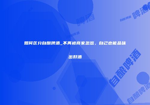 如何区分自酿啤酒_不再被商家忽悠，自己也能品味出好酒