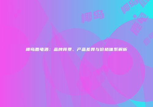 椰岛鹿龟酒：品牌背景、产品差异与价格体系解析