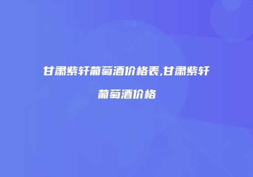 甘肃紫轩葡萄酒价格表,甘肃紫轩葡萄酒价格