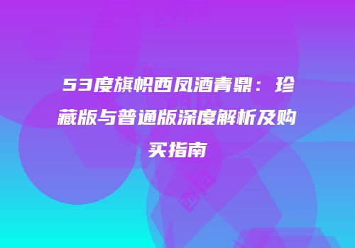 53度旗帜西凤酒青鼎：珍藏版与普通版深度解析及购买指南