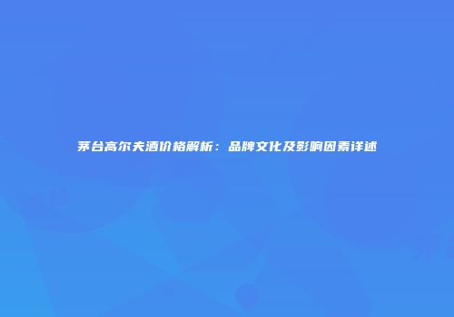 茅台高尔夫酒价格解析：品牌文化及影响因素详述