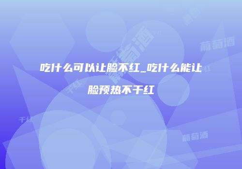 吃什么可以让脸不红_吃什么能让脸预热不干红