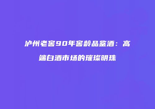 泸州老窖90年窖龄品鉴酒：高端白酒市场的璀璨明珠