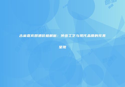 古蔺嘉宾郎酒价格解析：传统工艺与现代品质的完美呈现