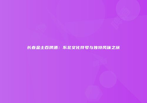长春金士百啤酒：东北文化符号与独特风味之旅