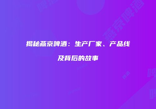 揭秘燕京啤酒：生产厂家、产品线及背后的故事