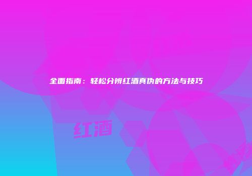 全面指南：轻松分辨红酒真伪的方法与技巧