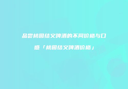 品尝桃园结义啤酒的不同价格与口感「桃园结义啤酒价格」