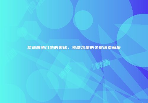 塑造啤酒口感的奥秘：残糖含量的关键因素解析