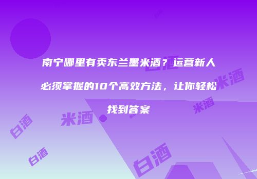 南宁哪里有卖东兰墨米酒？运营新人必须掌握的10个高效方法，让你轻松找到答案