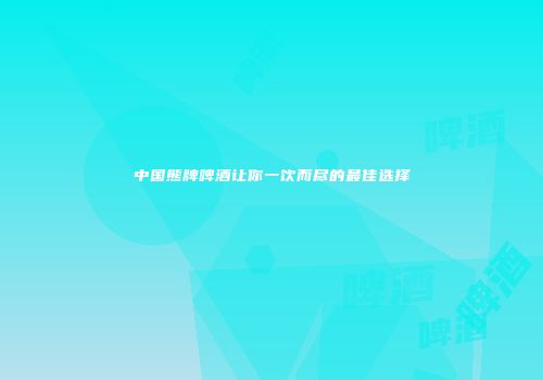 中国熊牌啤酒让你一饮而尽的最佳选择
