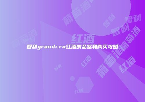智利grandcru红酒的品鉴和购买攻略