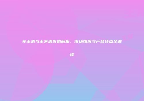 茅王酒与王茅酒价格解析：市场情况与产品特点全解读