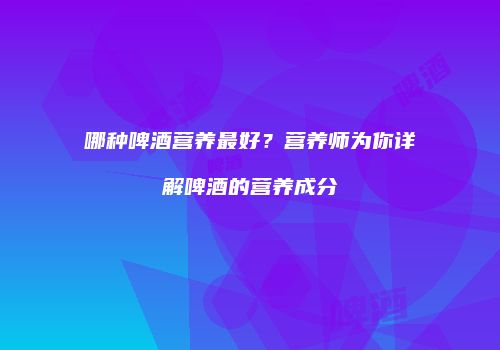 哪种啤酒营养最好？营养师为你详解啤酒的营养成分