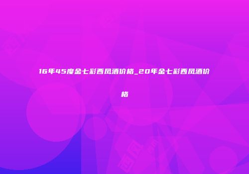 16年45度金七彩西凤酒价格_20年金七彩西凤酒价格