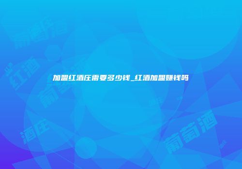 加盟红酒庄需要多少钱_红酒加盟赚钱吗