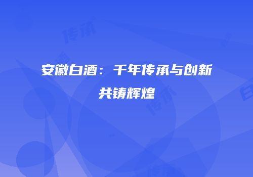 安徽白酒：千年传承与创新共铸辉煌