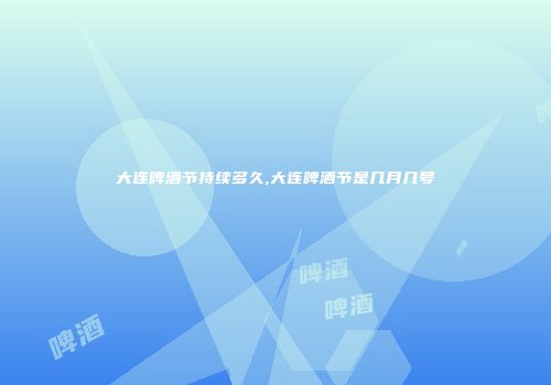 大连啤酒节持续多久,大连啤酒节是几月几号