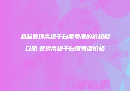 品鉴君顶高级干白葡萄酒的价格和口感,君顶高级干白葡萄酒价格
