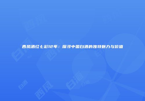 西凤酒红七彩12年：探寻中国白酒的独特魅力与价值