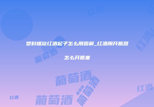 塑料螺旋红酒起子怎么用图解_红酒用开瓶器怎么开瓶塞