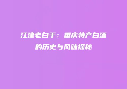 江津老白干：重庆特产白酒的历史与风味探秘