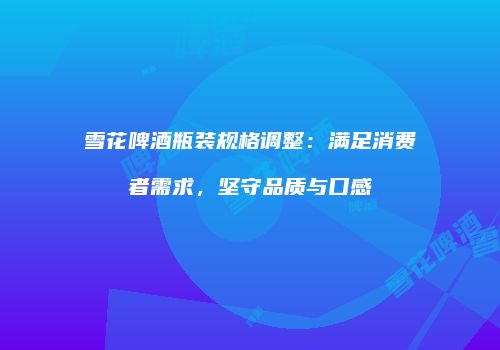 雪花啤酒瓶装规格调整：满足消费者需求，坚守品质与口感