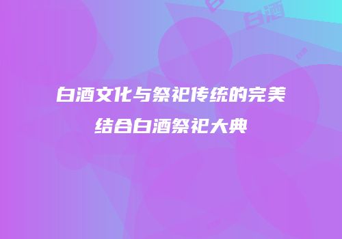 白酒文化与祭祀传统的完美结合白酒祭祀大典