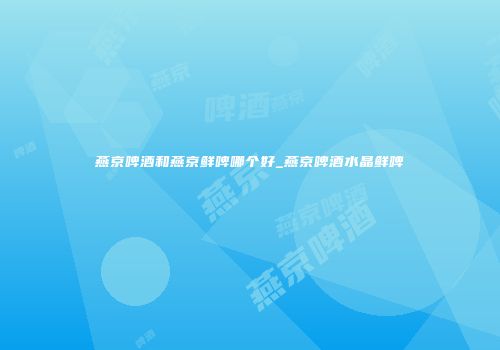 燕京啤酒和燕京鲜啤哪个好_燕京啤酒水晶鲜啤