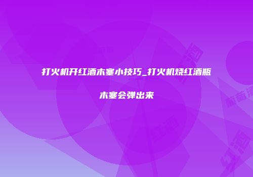打火机开红酒木塞小技巧_打火机烧红酒瓶木塞会弹出来