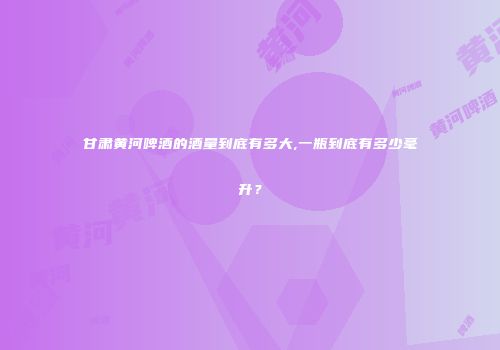 甘肃黄河啤酒的酒量到底有多大,一瓶到底有多少毫升？