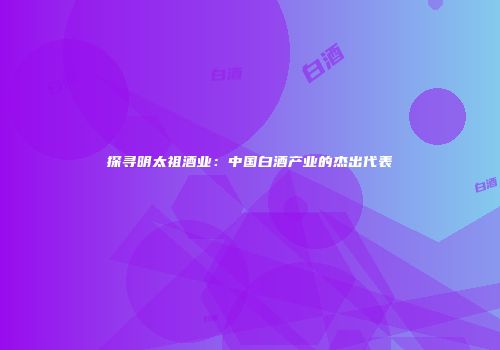 探寻明太祖酒业：中国白酒产业的杰出代表