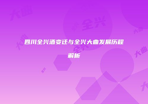 四川全兴酒变迁与全兴大曲发展历程解析