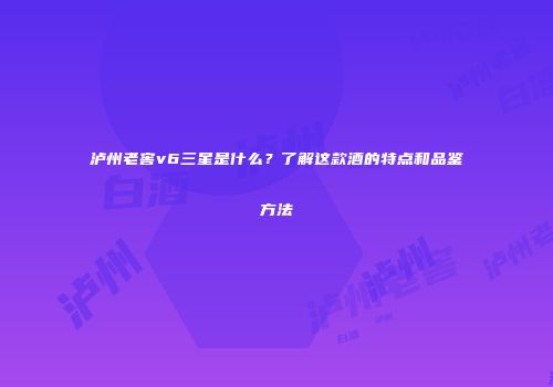 泸州老窖v6三星是什么？了解这款酒的特点和品鉴方法