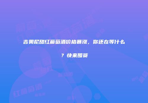 吉奥尼甜红葡萄酒价格暴涨，你还在等什么？快来囤货