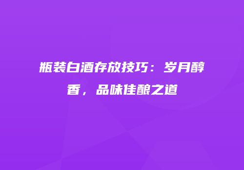 瓶装白酒存放技巧：岁月醇香，品味佳酿之道